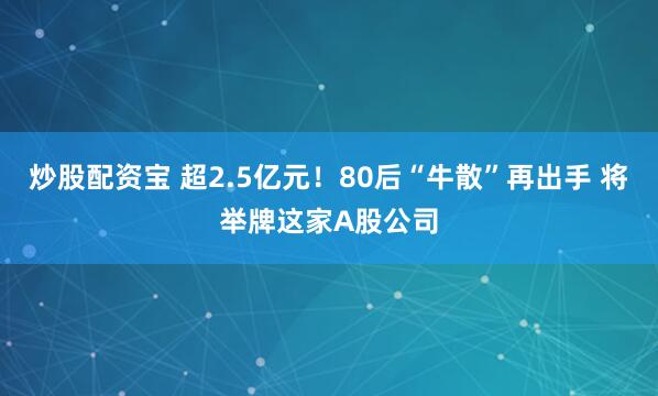 炒股配资宝 超2.5亿元！80后“牛散”再出手 将举牌这家A股公司