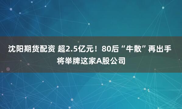 沈阳期货配资 超2.5亿元！80后“牛散”再出手 将举牌这家A股公司