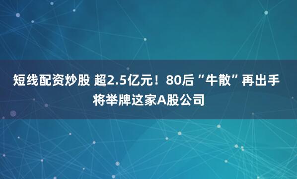 短线配资炒股 超2.5亿元！80后“牛散”再出手 将举牌这家A股公司