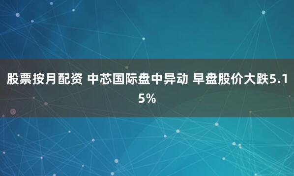 股票按月配资 中芯国际盘中异动 早盘股价大跌5.15%