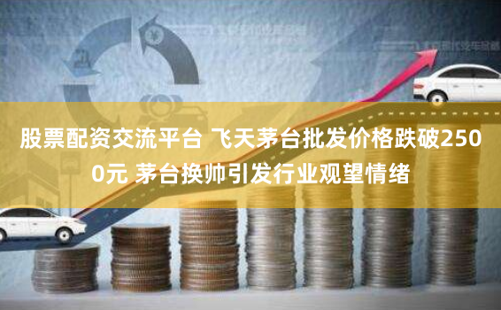 股票配资交流平台 飞天茅台批发价格跌破2500元 茅台换帅引发行业观望情绪