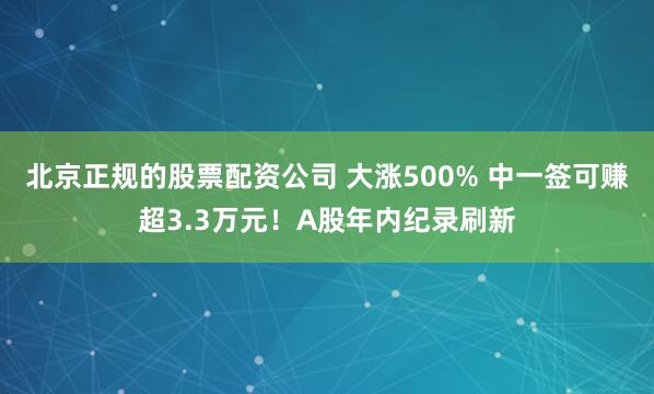 北京正规的股票配资公司 大涨500% 中一签可赚超3.3万元！A股年内纪录刷新