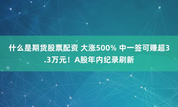 什么是期货股票配资 大涨500% 中一签可赚超3.3万元！A股年内纪录刷新