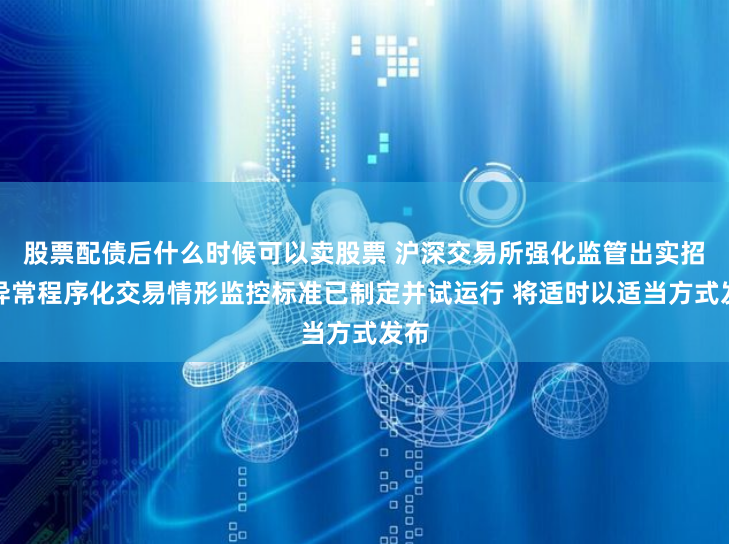 股票配债后什么时候可以卖股票 沪深交易所强化监管出实招：异常程序化交易情形监控标准已制定并试运行 将适时以适当方式发布