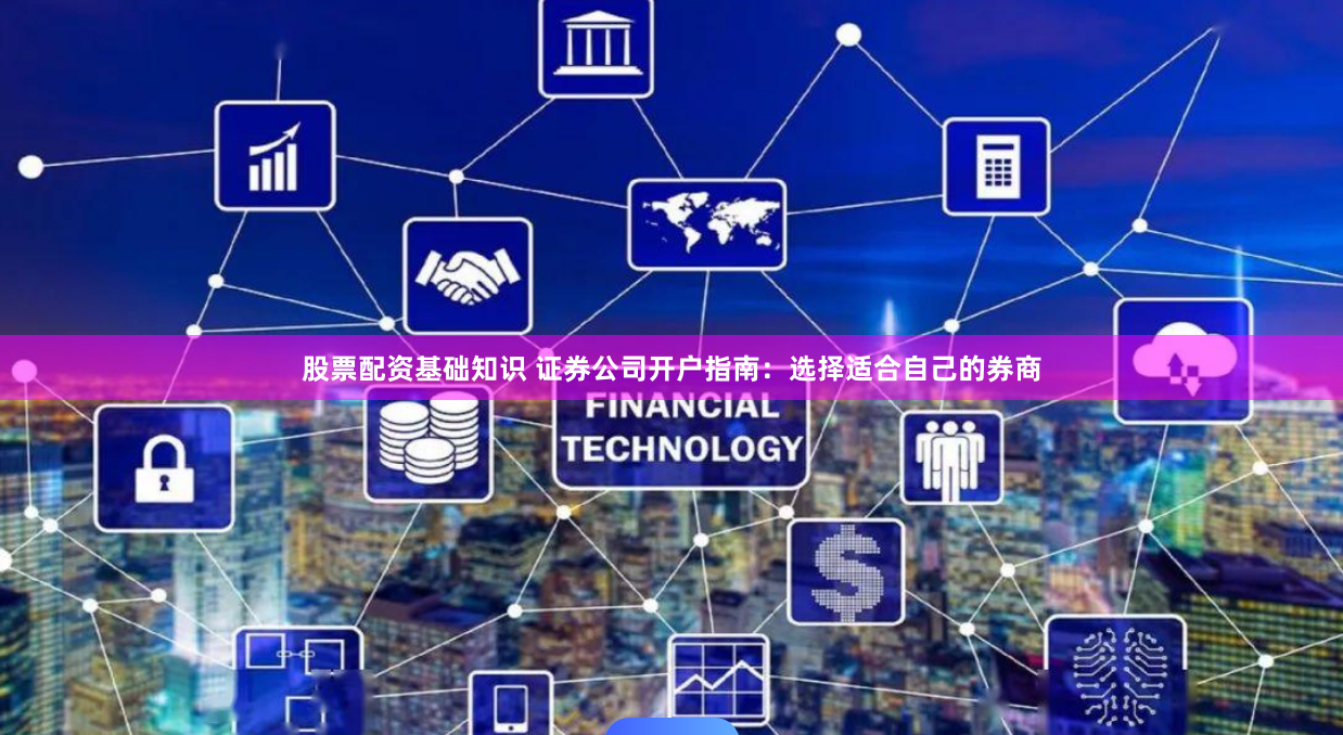 股票配资基础知识 证券公司开户指南：选择适合自己的券商