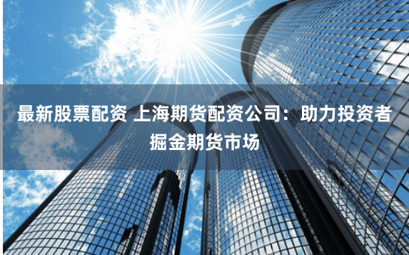 最新股票配资 上海期货配资公司：助力投资者掘金期货市场
