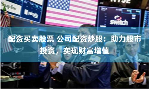 配资买卖股票 公司配资炒股：助力股市投资，实现财富增值