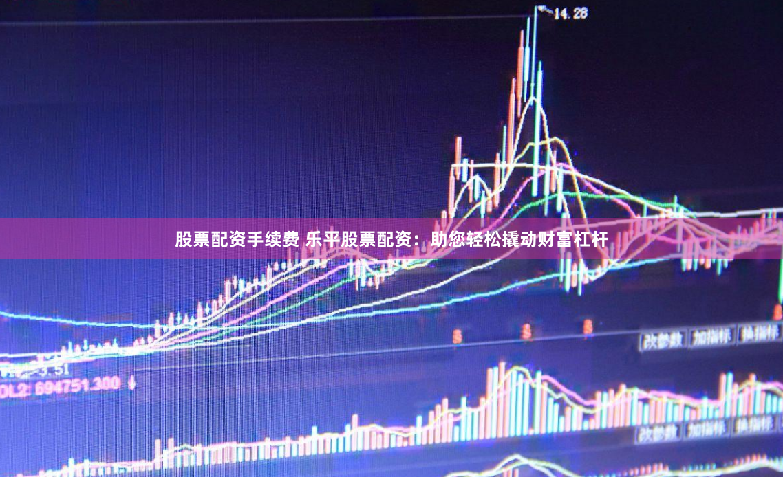 股票配资手续费 乐平股票配资：助您轻松撬动财富杠杆