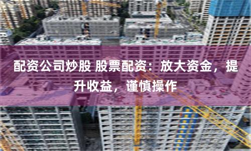 配资公司炒股 股票配资：放大资金，提升收益，谨慎操作