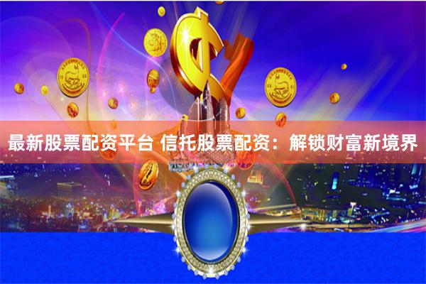 最新股票配资平台 信托股票配资：解锁财富新境界