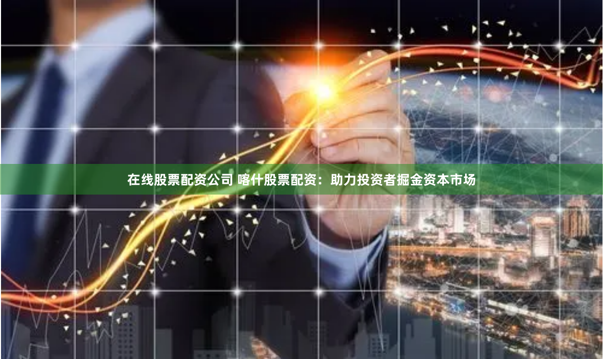 在线股票配资公司 喀什股票配资：助力投资者掘金资本市场