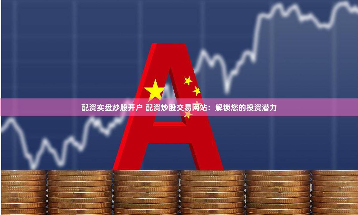 配资实盘炒股开户 配资炒股交易网站：解锁您的投资潜力