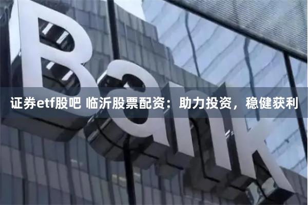 证券etf股吧 临沂股票配资：助力投资，稳健获利