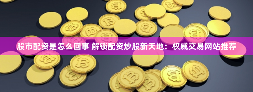 股市配资是怎么回事 解锁配资炒股新天地:权威交易网站推荐
