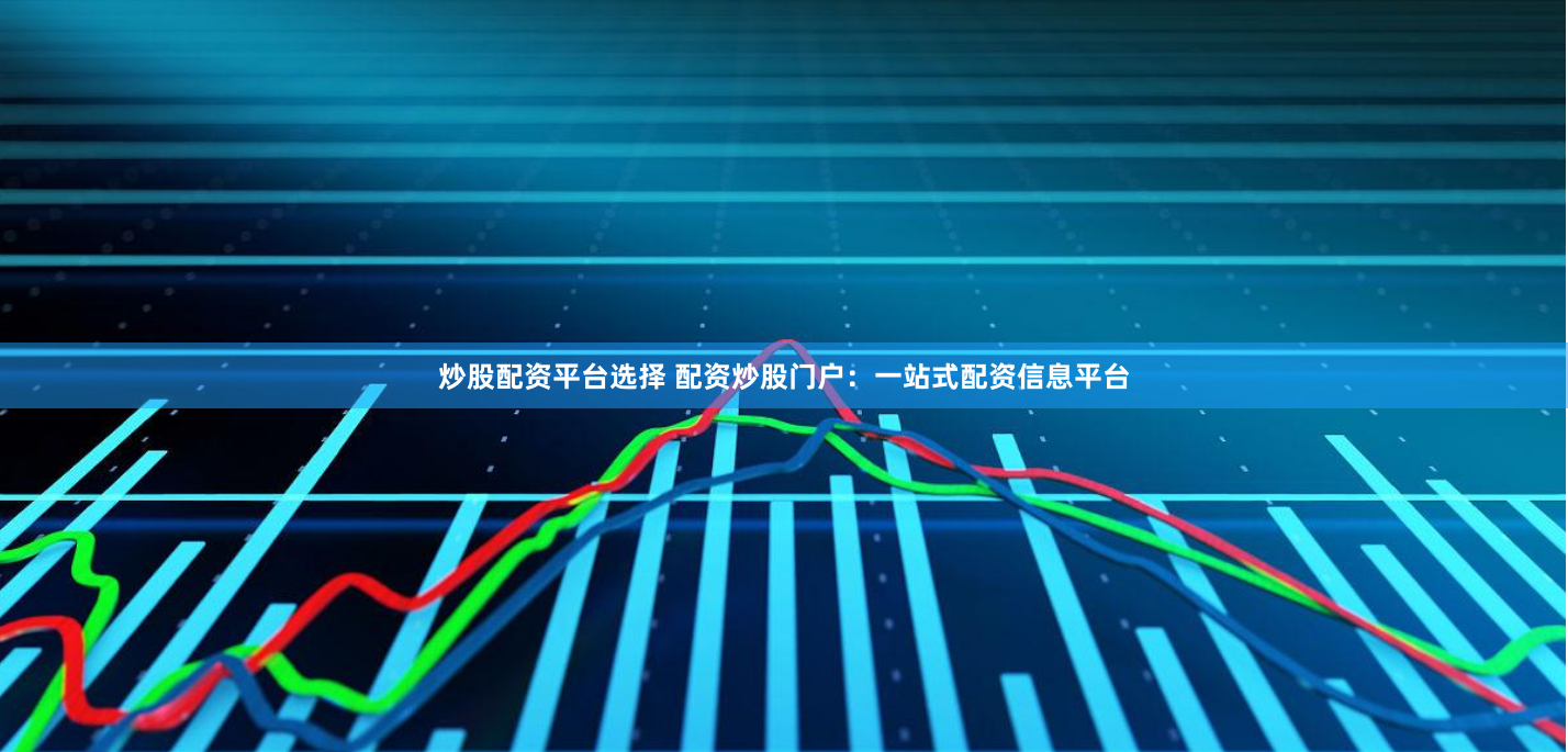 炒股配资平台选择 配资炒股门户：一站式配资信息平台