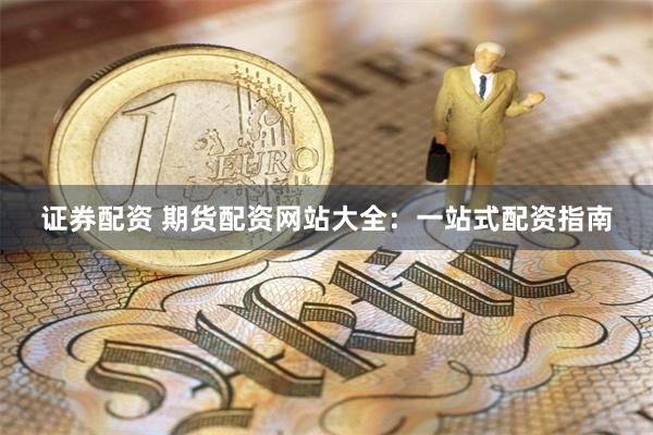 证券配资 期货配资网站大全：一站式配资指南