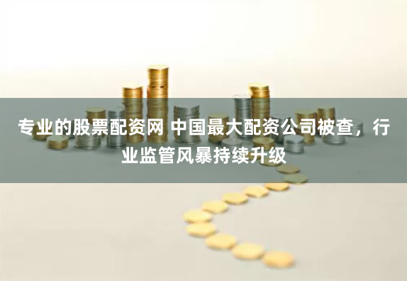 专业的股票配资网 中国最大配资公司被查，行业监管风暴持续升级