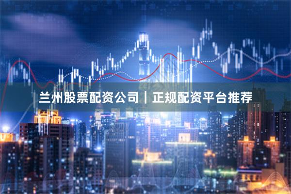 兰州股票配资公司｜正规配资平台推荐