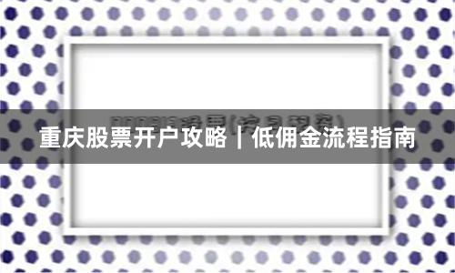 重庆股票开户攻略｜低佣金流程指南